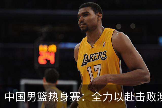 中国男篮热身赛：全力以赴击败澳大利亚，郭士强打造双塔阵容，央视直播
